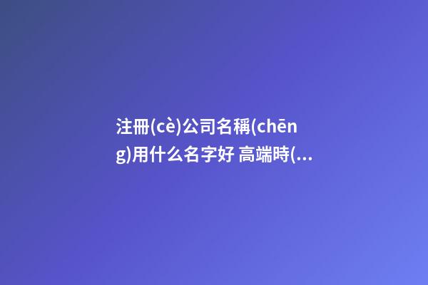 注冊(cè)公司名稱(chēng)用什么名字好 高端時(shí)尚企業(yè)名字推薦,起名之家